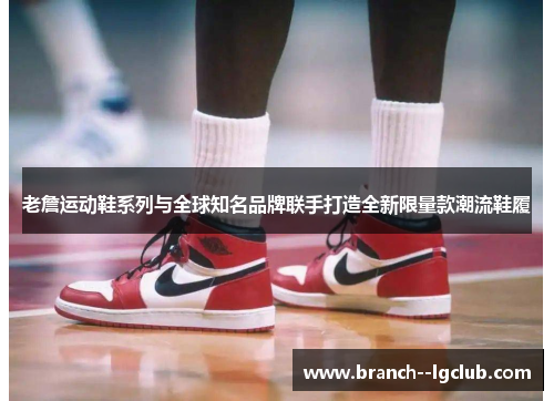 老詹运动鞋系列与全球知名品牌联手打造全新限量款潮流鞋履